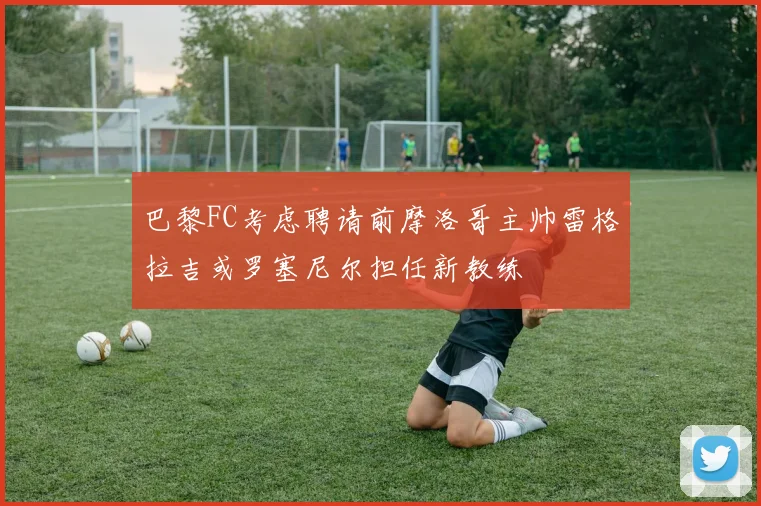 巴黎FC考虑聘请前摩洛哥主帅雷格拉吉或罗塞尼尔担任新教练