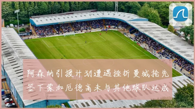 阿森纳引援计划遭遇挫折曼城抢先签下蒙加厄德高未与其他球队达成协议