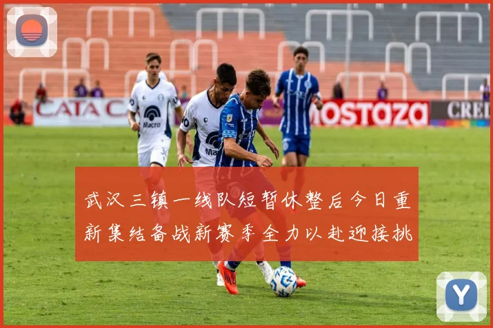武汉三镇一线队短暂休整后今日重新集结备战新赛季全力以赴迎接挑战