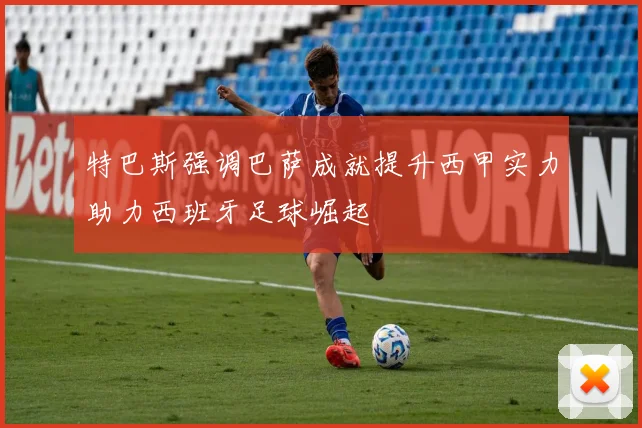 特巴斯强调巴萨成就提升西甲实力助力西班牙足球崛起
