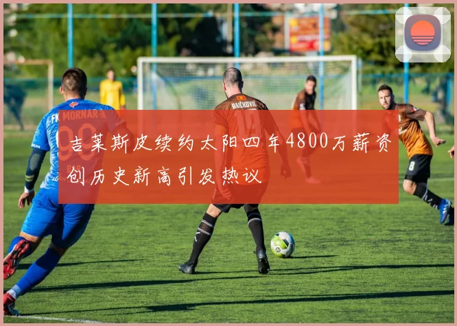 吉莱斯皮续约太阳四年4800万薪资创历史新高引发热议