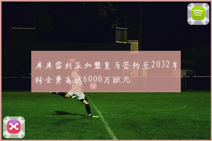 库库雷利亚加盟皇马签约至2032年转会费高达6000万欧元