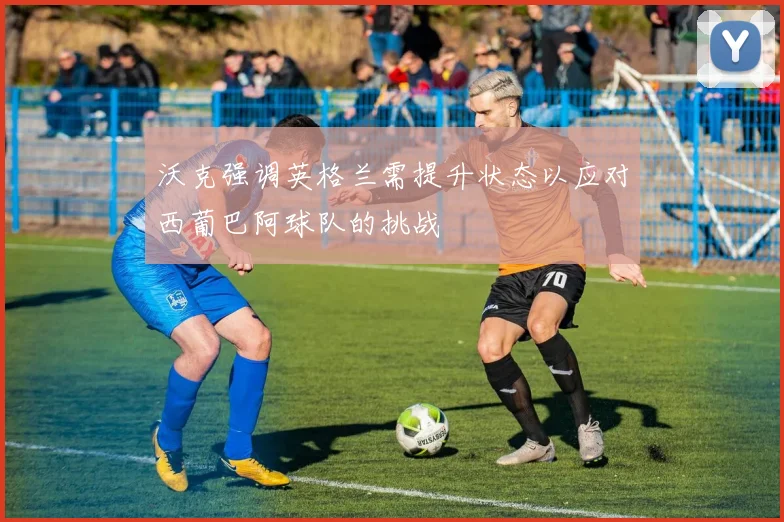 沃克强调英格兰需提升状态以应对西葡巴阿球队的挑战