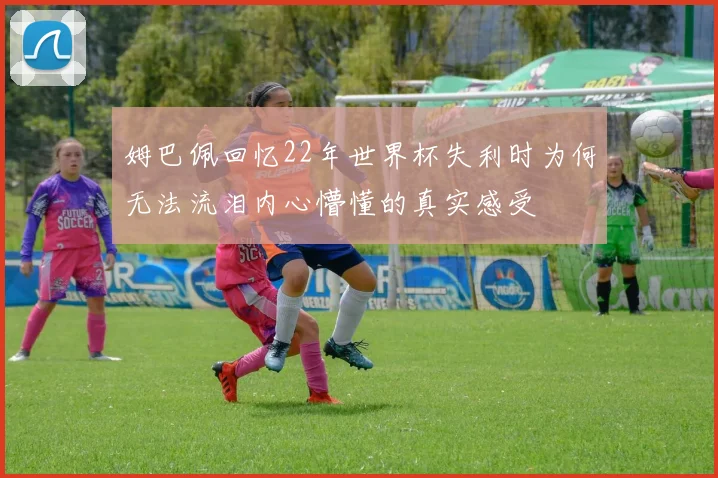 姆巴佩回忆22年世界杯失利时为何无法流泪内心懵懂的真实感受