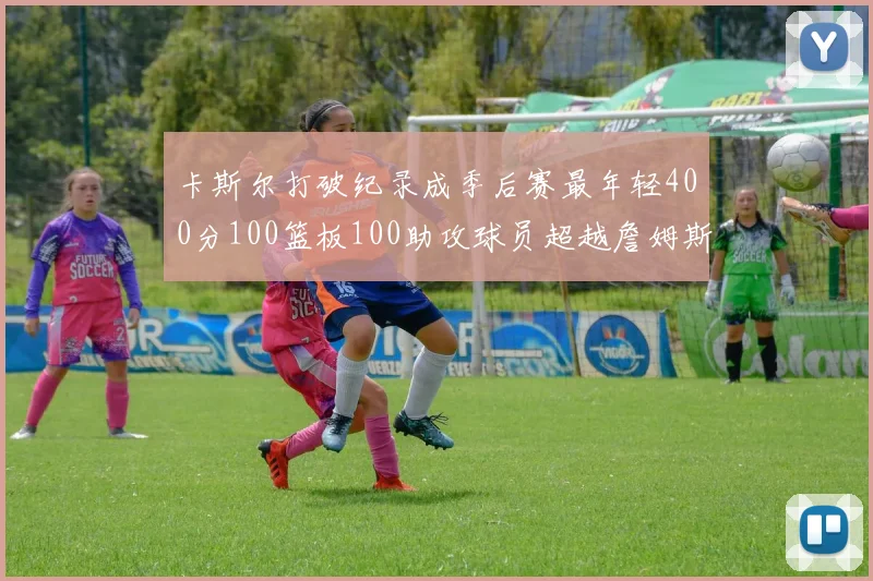 卡斯尔打破纪录成季后赛最年轻400分100篮板100助攻球员超越詹姆斯荣耀时刻