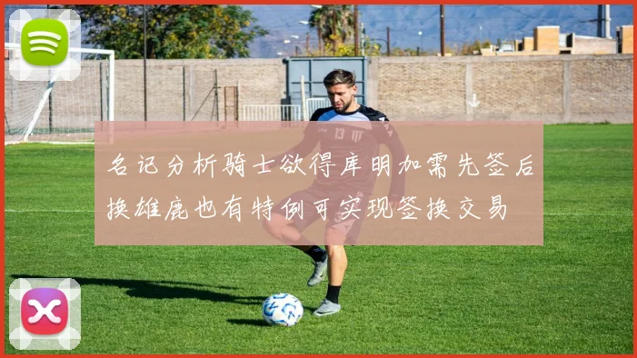 名记分析骑士欲得库明加需先签后换雄鹿也有特例可实现签换交易