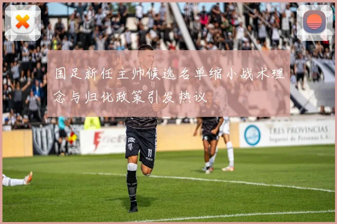 国足新任主帅候选名单缩小战术理念与归化政策引发热议
